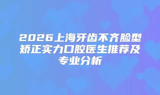 2026上海牙齿不齐脸型矫正实力口腔医生推荐及专业分析