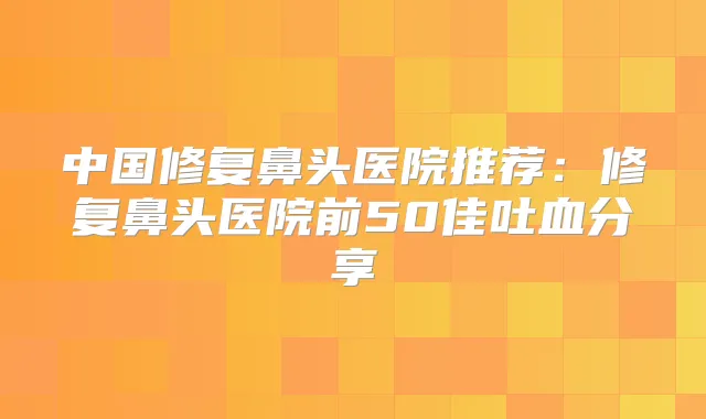 中国修复鼻头医院推荐:修复鼻头医院前50佳吐血分享