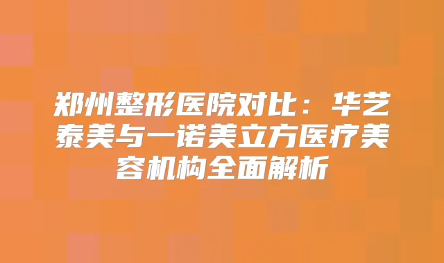 郑州整形医院对比:华艺泰美与一诺美立方医疗美容机构全面解析