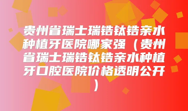贵州省瑞士瑞锆钛锆亲水种植牙医院哪家强（贵州省瑞士瑞锆钛锆亲水种植牙口腔医院价格透明公开）
