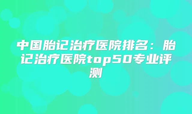 中国胎记医院排名:胎记医院top50专业评测