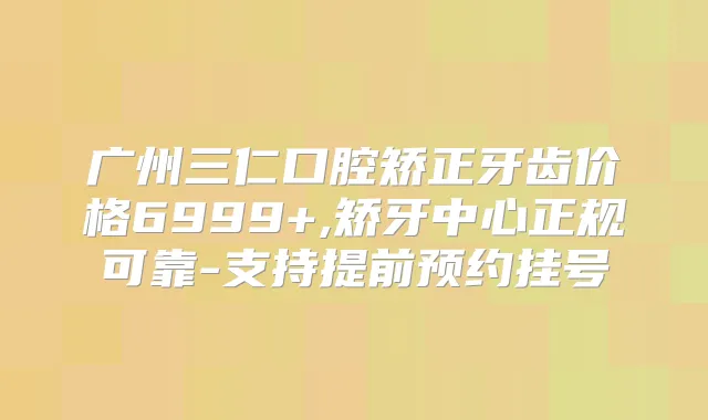 广州三仁口腔矫正牙齿价格6999+,矫牙中心正规可靠-支持提前预约挂号