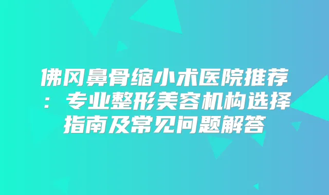 佛冈鼻骨缩小术医院推荐:专业整形美容机构选择指南及常见问题解答
