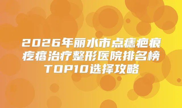 2026年丽水市点痣疤痕疙瘩整形医院排名榜TOP10选择攻略