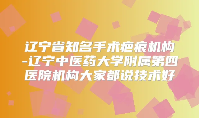辽宁省知名手术疤痕机构-辽宁中医药大学附属第四医院机构大家都说技术好