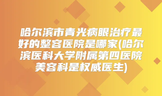 哈尔滨市青光病眼好的整容医院是哪家(哈尔滨医科大学附属第四医院美容科是医生)