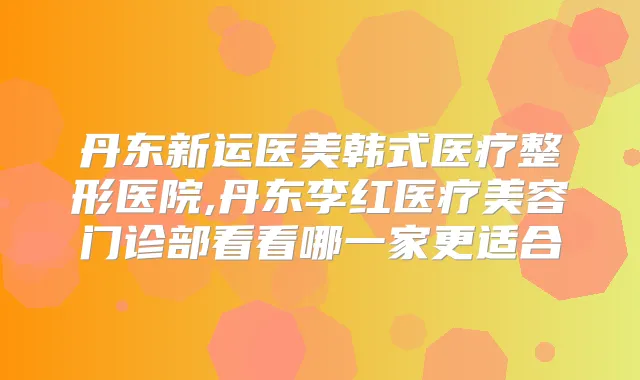 丹东新运医美韩式医疗整形医院,丹东李红医疗美容门诊部看看哪一家更适合
