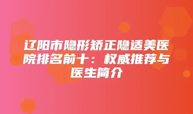 辽阳市隐形矫正隐适美医院排名前十：推荐与医生简介