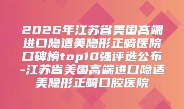 2026年江苏省美国高端进口隐适美隐形正畸医院口碑榜top10强评选公布-江苏省美国高端进口隐适美隐形正畸口腔医院