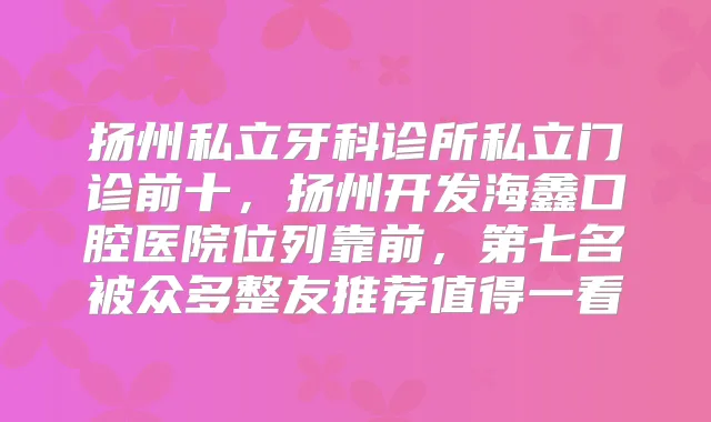 扬州私立牙科诊所私立门诊前十,扬州开发海鑫口腔医院位列靠前,第七名被众多整友推荐值得一看