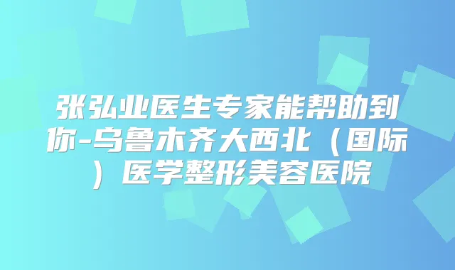 张弘业医生专家能帮助到你-乌鲁木齐大西北(国际)医学整形美容医院