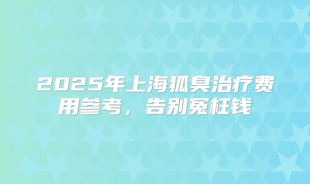 2025年上海狐臭费用参考，告别冤枉钱