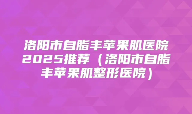 洛阳市自脂丰苹果肌医院2025推荐(洛阳市自脂丰苹果肌整形医院)