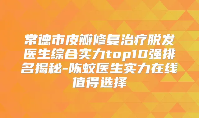 常德市皮瓣修复脱发医生综合实力top10强排名揭秘-陈蛟医生实力在线值得选择