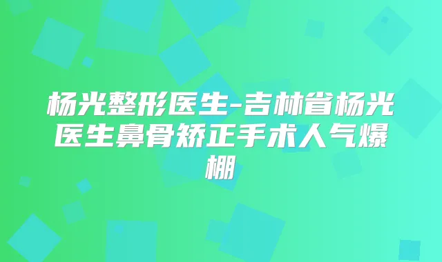 杨光整形医生-吉林省杨光医生鼻骨矫正手术人气爆棚