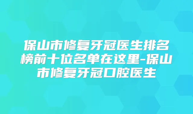 保山市修复牙冠医生排名榜前十位名单在这里-保山市修复牙冠口腔医生