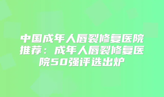 中国成年人唇裂修复医院推荐：成年人唇裂修复医院50强评选出炉