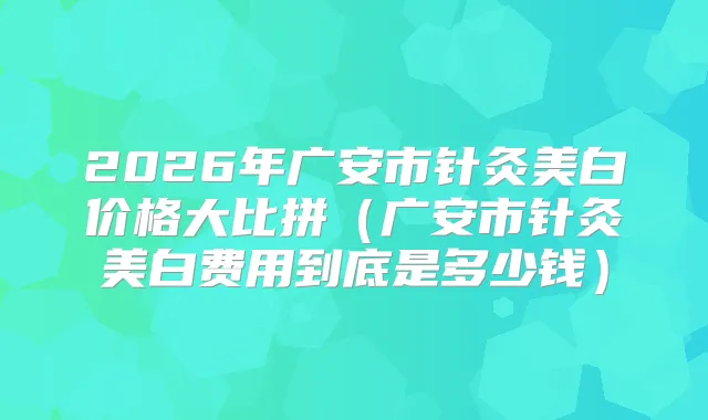 2026年广安市针灸美白价格大比拼（广安市针灸美白费用到底是多少钱）