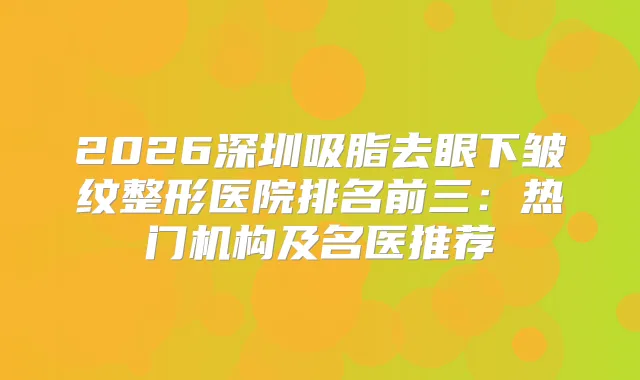 2026深圳吸脂去眼下皱纹整形医院排名前三:热门机构及名医推荐