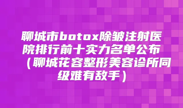 聊城市除皱注射医院排行前十实力名单公布(聊城花容整形美容诊所同级难有敌手)