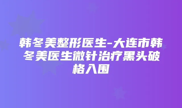 韩冬美整形医生-大连市韩冬美医生微针黑头破格入围