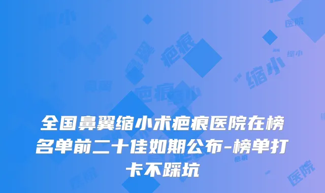 全国鼻翼缩小术疤痕医院在榜名单前二十佳如期公布-榜单打卡不踩坑