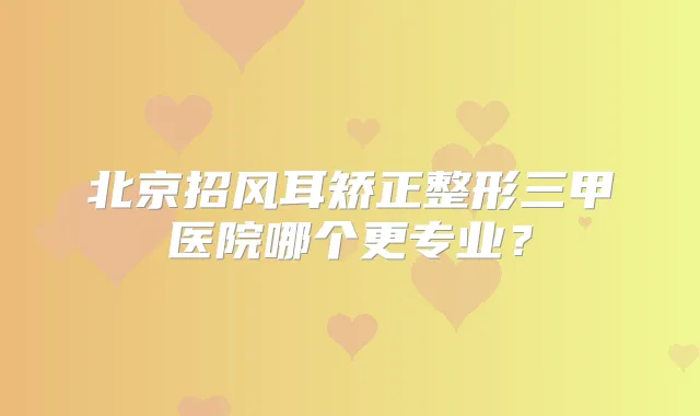 北京招风耳矫正整形三甲医院哪个更专业？