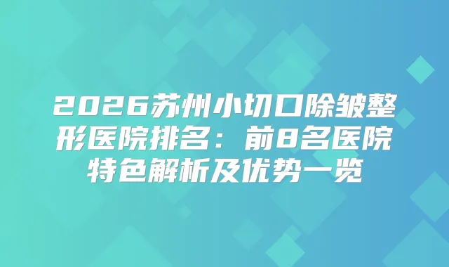 2026苏州小切口除皱整形医院排名：前8名医院特色解析及优势一览
