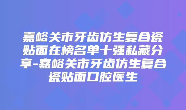 嘉峪关市牙齿仿生复合瓷贴面在榜名单十强私藏分享-嘉峪关市牙齿仿生复合瓷贴面口腔医生