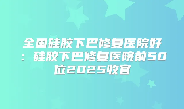 全国硅胶下巴修复医院好：硅胶下巴修复医院前50位2025收官