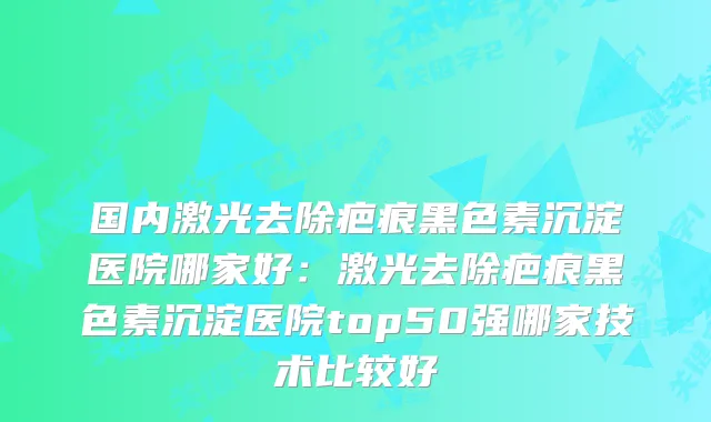 国内激光去除疤痕黑色素沉淀医院哪家好：激光去除疤痕黑色素沉淀医院top50强哪家技术比较好
