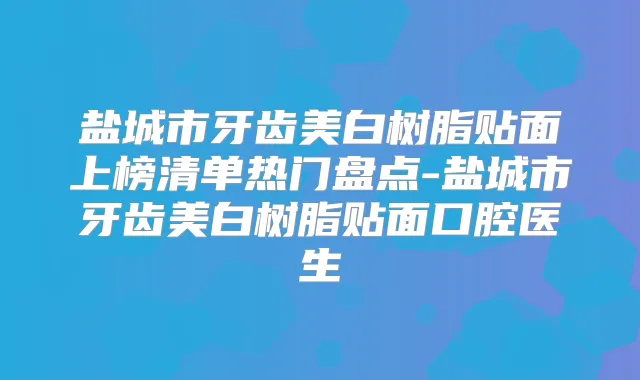 盐城市牙齿美白树脂贴面上榜清单热门盘点-盐城市牙齿美白树脂贴面口腔医生