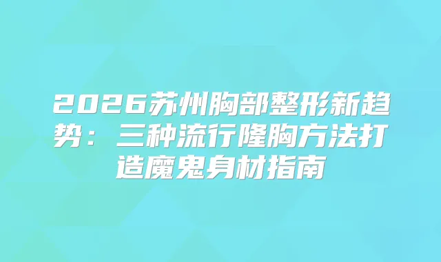 2026苏州胸部整形新趋势：三种流行隆胸方法打造魔鬼身材指南