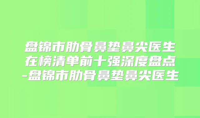 盘锦市肋骨鼻垫鼻尖医生在榜清单前十强深度盘点-盘锦市肋骨鼻垫鼻尖医生