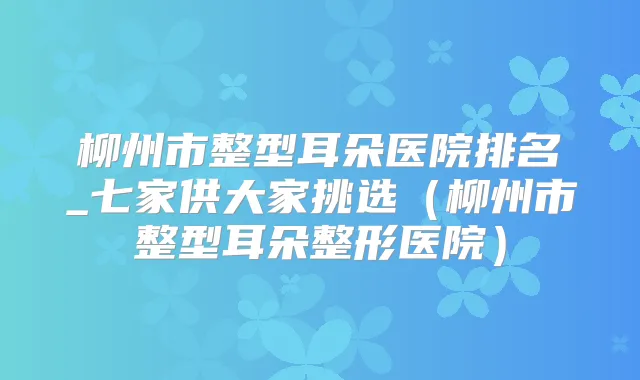 柳州市整型耳朵医院排名_七家供大家挑选（柳州市整型耳朵整形医院）
