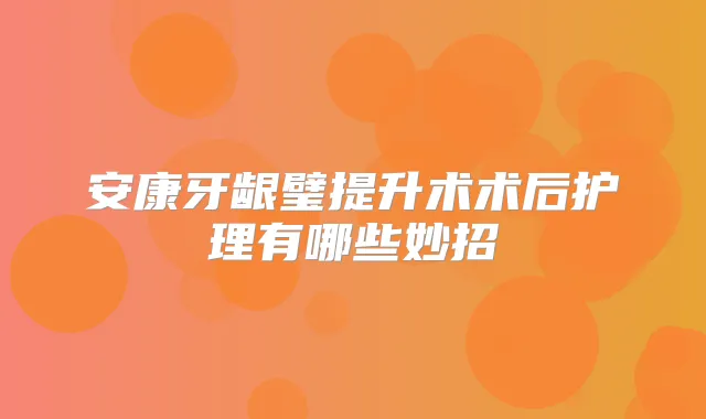 安康牙龈璧提升术术后护理有哪些妙招