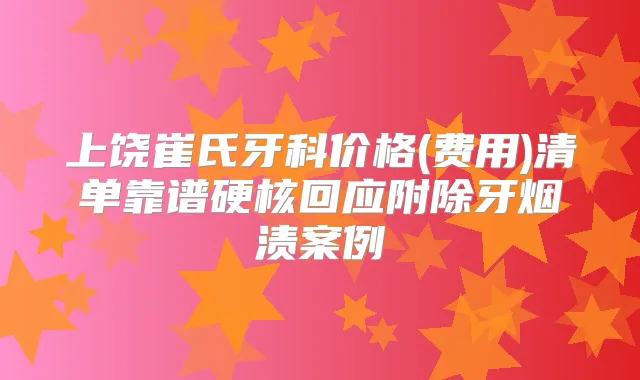 上饶崔氏牙科价格(费用)清单靠谱硬核回应附除牙烟渍案例