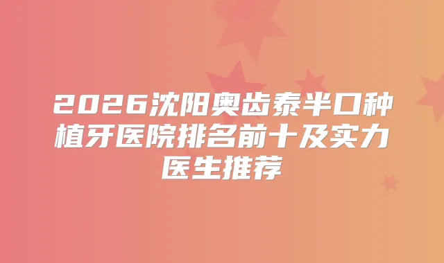 2026沈阳奥齿泰半口种植牙医院排名前十及实力医生推荐