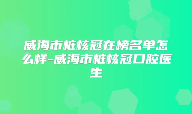 威海市桩核冠在榜名单怎么样-威海市桩核冠口腔医生