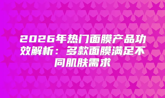 2026年热门面膜产品功效解析:多款面膜满足不同肌肤需求