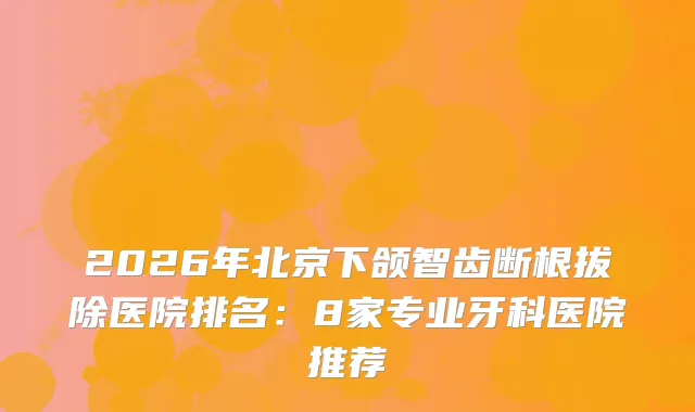 2026年北京下颌智齿断根拔除医院排名：8家专业牙科医院推荐