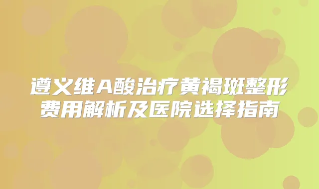 遵义维A酸黄褐斑整形费用解析及医院选择指南