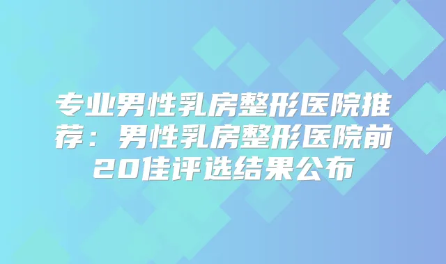 专业男性乳房整形医院推荐：男性乳房整形医院前20佳评选结果公布