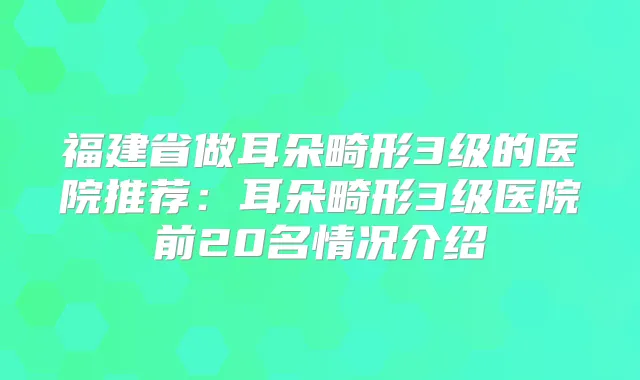 福建省做耳朵畸形3级的医院推荐：耳朵畸形3级医院前20名情况介绍