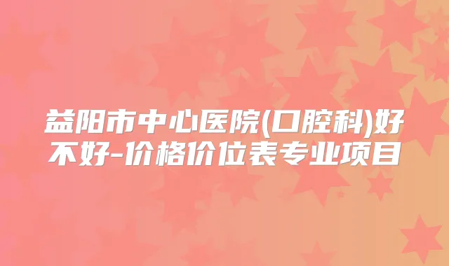 益阳市中心医院(口腔科)好不好-价格价位表专业项目