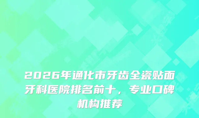 2026年通化市牙齿全瓷贴面牙科医院排名前十，专业口碑机构推荐