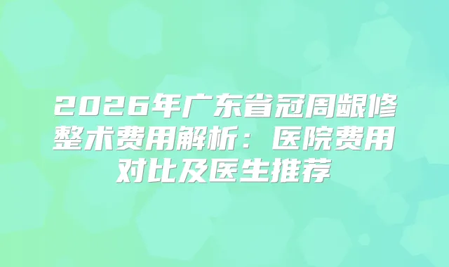 2026年广东省冠周龈修整术费用解析：医院费用对比及医生推荐