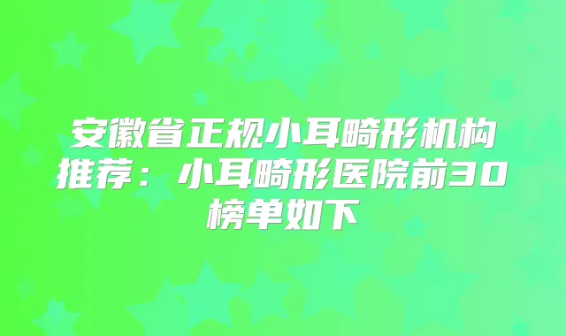 安徽省正规小耳畸形机构推荐：小耳畸形医院前30榜单如下