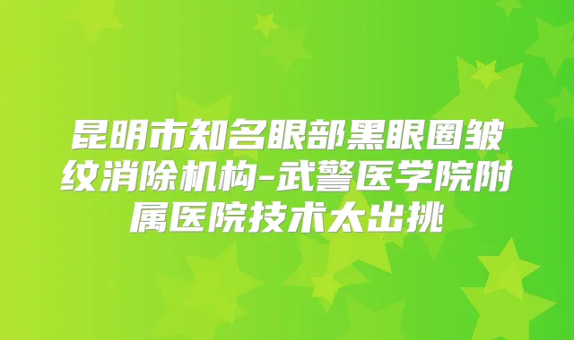 昆明市知名眼部黑眼圈皱纹消除机构-武警医学院附属医院技术太出挑
