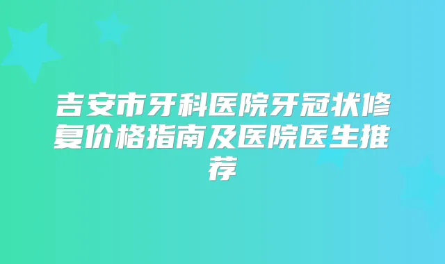 吉安市牙科医院牙冠状修复价格指南及医院医生推荐